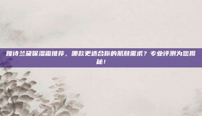 雅诗兰黛保湿霜推荐,哪款更适合你的肌肤需求?专业评测为您揭秘!