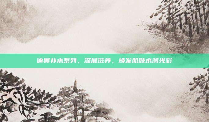 迪奥补水系列,深层滋养,焕发肌肤水润光彩