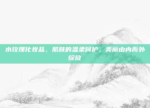 水玫瑰化妆品,肌肤的温柔呵护,美丽由内而外绽放