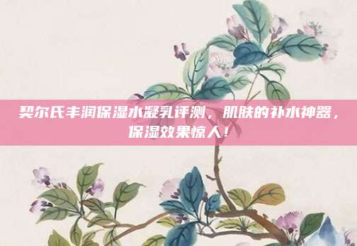 契尔氏丰润保湿水凝乳评测,肌肤的补水神器,保湿效果惊人!