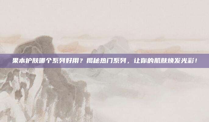 果本护肤哪个系列好用?揭秘热门系列,让你的肌肤焕发光彩!
