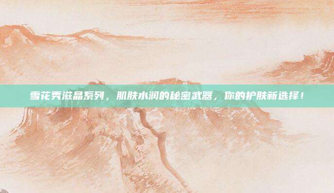雪花秀滋晶系列,肌肤水润的秘密武器,你的护肤新选择!