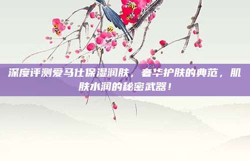 深度评测爱马仕保湿润肤,奢华护肤的典范,肌肤水润的秘密武器!
