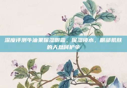深度评测牛油果保湿眼霜,保湿锁水,眼部肌肤的天然呵护伞