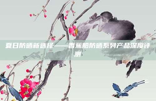 夏日防晒新选择——香蕉船防晒系列产品深度评测