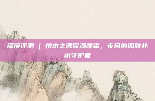 深度评测 | 悦木之源保湿晚霜,夜间的肌肤补水守护者
