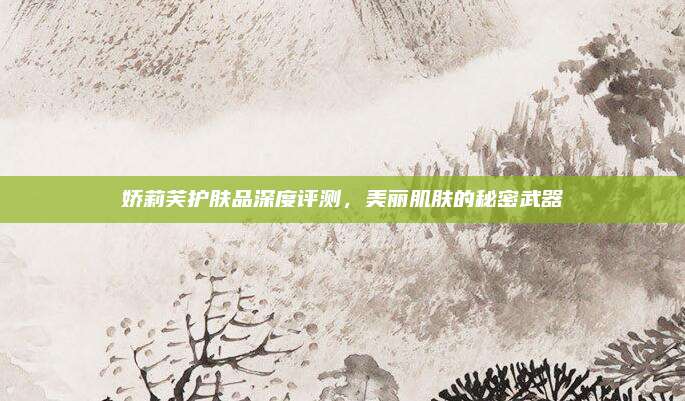 娇莉芙护肤品深度评测,美丽肌肤的秘密武器