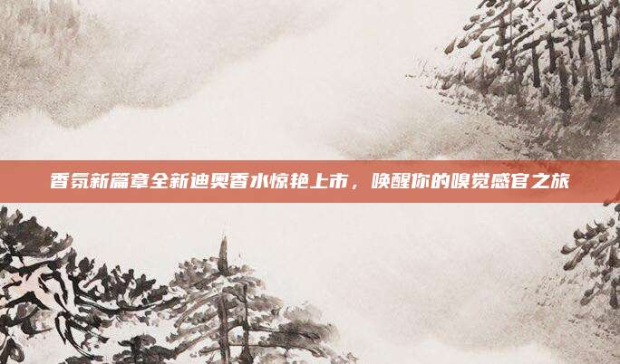 香氛新篇章全新迪奥香水惊艳上市,唤醒你的嗅觉感官之旅