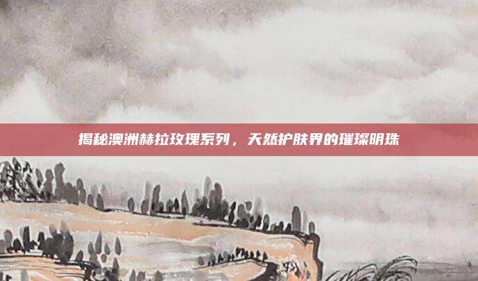 揭秘澳洲赫拉玫瑰系列,天然护肤界的璀璨明珠