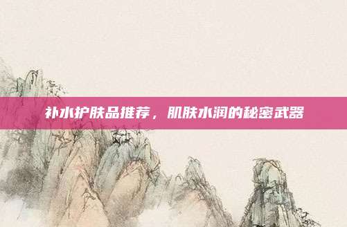 补水护肤品推荐，肌肤水润的秘密武器