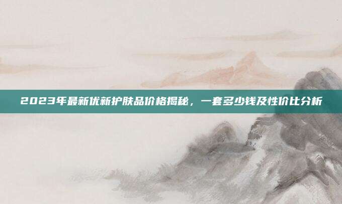 2023年最新优新护肤品价格揭秘，一套多少钱及性价比分析