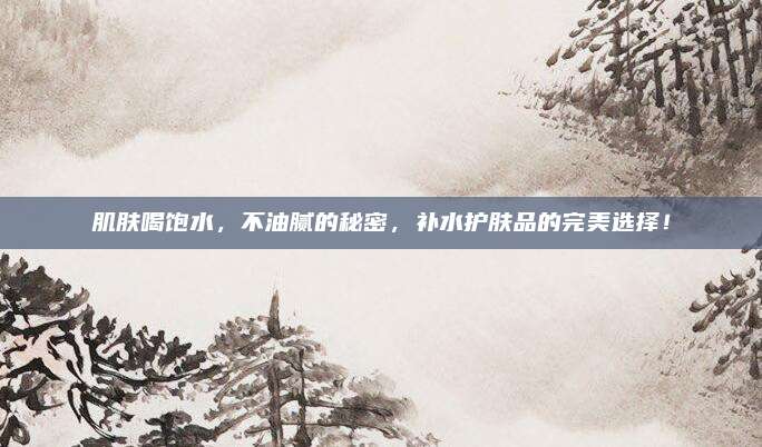 肌肤喝饱水,不油腻的秘密,补水护肤品的完美选择!