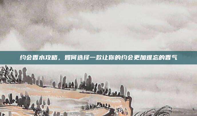 约会香水攻略，如何选择一款让你的约会更加难忘的香气