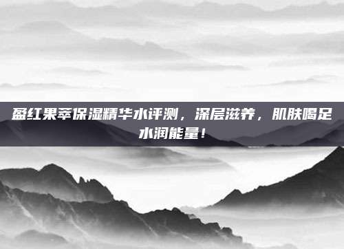 盈红果萃保湿精华水评测，深层滋养，肌肤喝足水润能量！