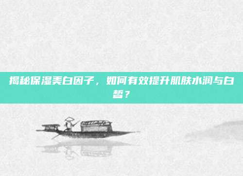 揭秘保湿美白因子,如何有效提升肌肤水润与白皙?