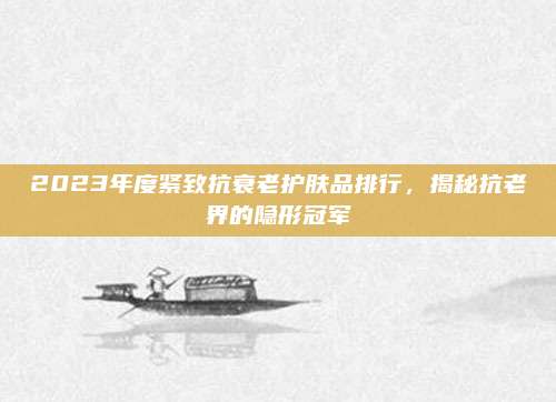 2023年度紧致抗衰老护肤品排行，揭秘抗老界的隐形冠军