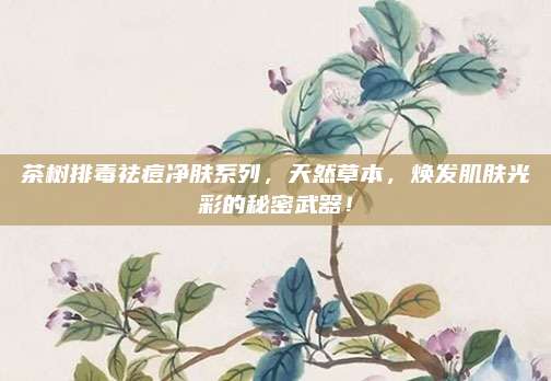 茶树排毒祛痘净肤系列，天然草本，焕发肌肤光彩的秘密武器！