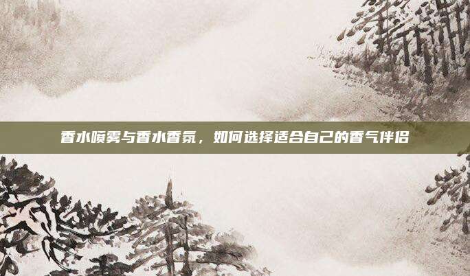 香水喷雾与香水香氛,如何选择适合自己的香气伴侣