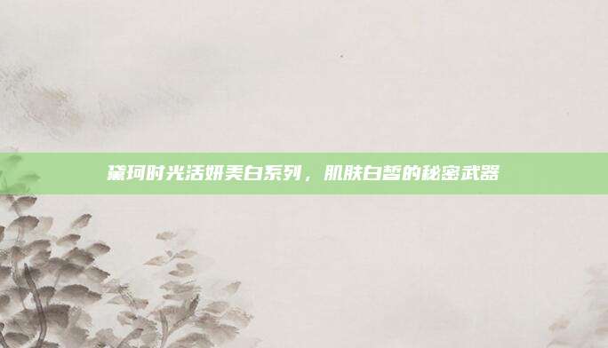 黛珂时光活妍美白系列,肌肤白皙的秘密武器