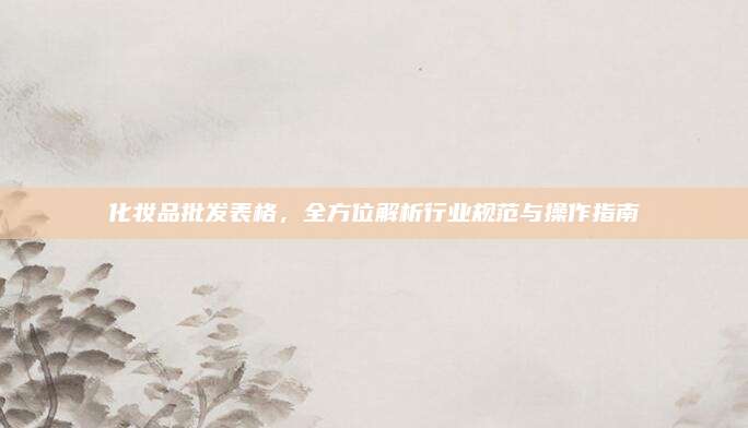 化妆品批发表格,全方位解析行业规范与操作指南