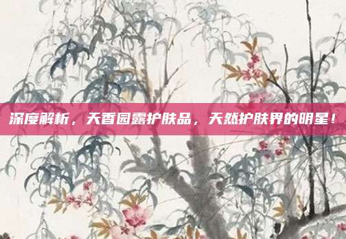深度解析,天香园露护肤品,天然护肤界的明星!