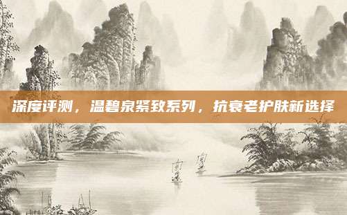 深度评测,温碧泉紧致系列,抗衰老护肤新选择