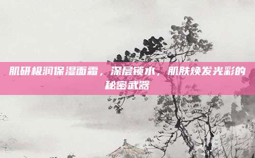 肌研极润保湿面霜,深层锁水,肌肤焕发光彩的秘密武器