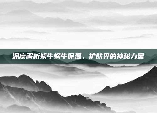 深度解析蜗牛蜗牛保湿,护肤界的神秘力量