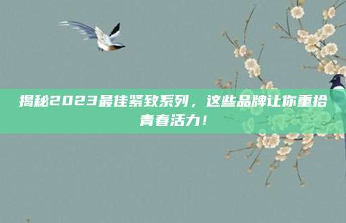 揭秘2023最佳紧致系列,这些品牌让你重拾青春活力!