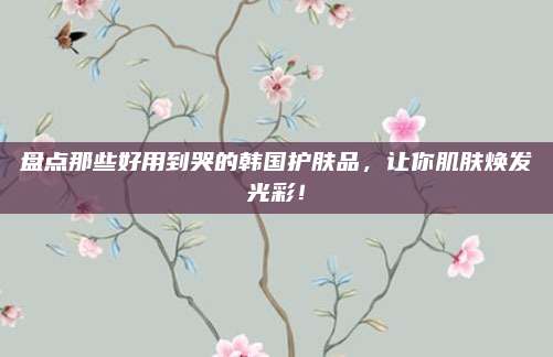 盘点那些好用到哭的韩国护肤品,让你肌肤焕发光彩!