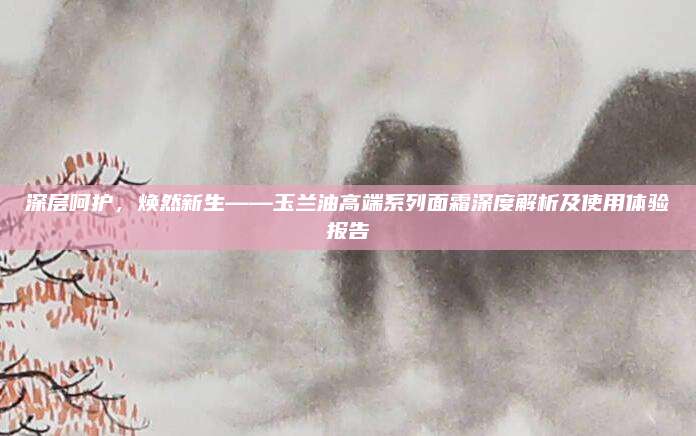 深层呵护,焕然新生——玉兰油高端系列面霜深度解析及使用体验报告