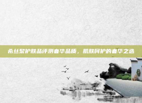 希丝黎护肤品评测奢华品质,肌肤呵护的奢华之选