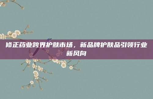 修正药业跨界护肤市场,新品牌护肤品引领行业新风向