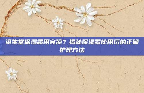 资生堂保湿霜用完凉？揭秘保湿霜使用后的正确护理方法