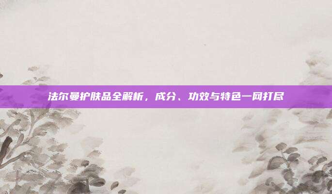 法尔曼护肤品全解析,成分、功效与特色一网打尽