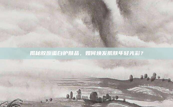 揭秘胶原蛋白护肤品，如何焕发肌肤年轻光彩？