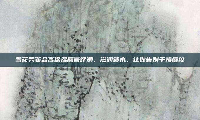 雪花秀新品高保湿唇膏评测，滋润锁水，让你告别干燥唇纹