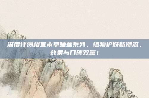 深度评测相宜本草睡莲系列,植物护肤新潮流,效果与口碑双赢!