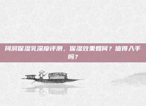 珂润保湿乳深度评测,保湿效果如何?值得入手吗?