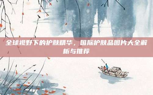 全球视野下的护肤精华，国际护肤品图片大全解析与推荐