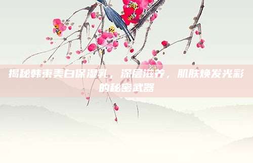 揭秘韩束美白保湿乳,深层滋养,肌肤焕发光彩的秘密武器
