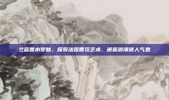 兰蔻香水梦魅,探索法国香氛艺术,邂逅浪漫迷人气息