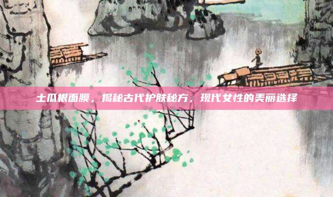 土瓜根面膜,揭秘古代护肤秘方,现代女性的美丽选择