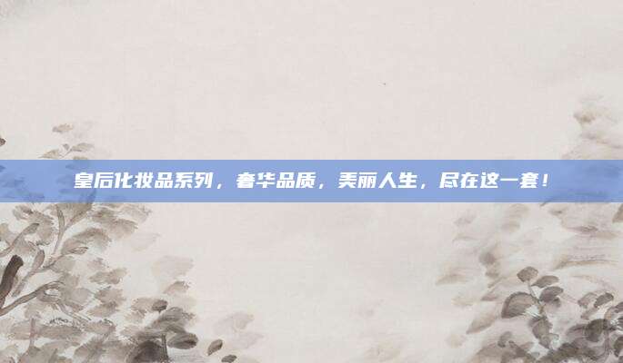 皇后化妆品系列，奢华品质，美丽人生，尽在这一套！