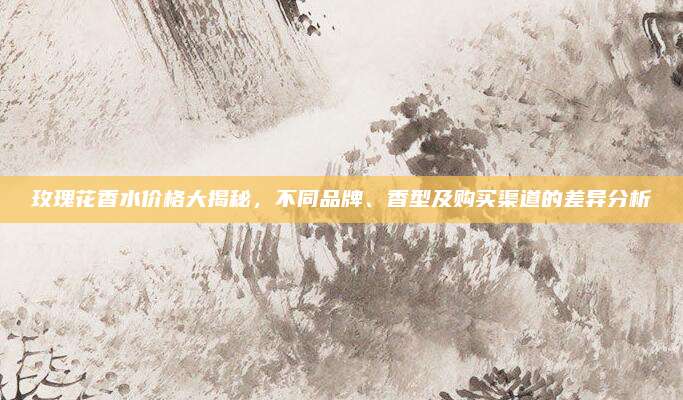 玫瑰花香水价格大揭秘,不同品牌、香型及购买渠道的差异分析