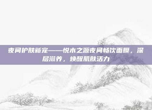 夜间护肤新宠——悦木之源夜间畅饮面膜,深层滋养,焕醒肌肤活力