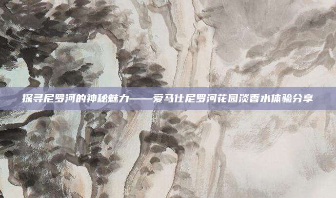探寻尼罗河的神秘魅力——爱马仕尼罗河花园淡香水体验分享