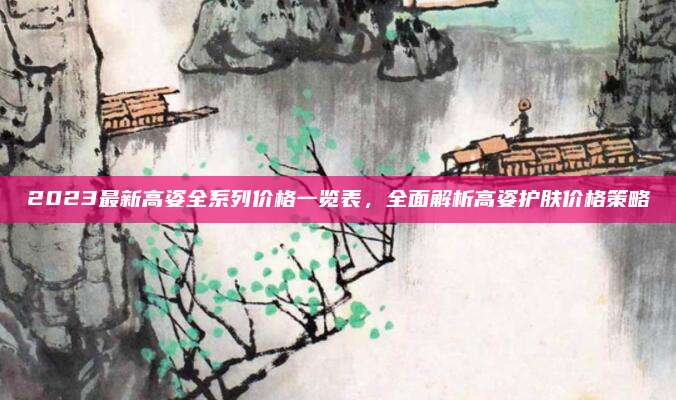 2023最新高姿全系列价格一览表,全面解析高姿护肤价格策略