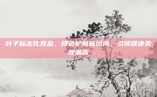 叶子标志化妆品,绿色护肤新风尚,引领健康美妆潮流
