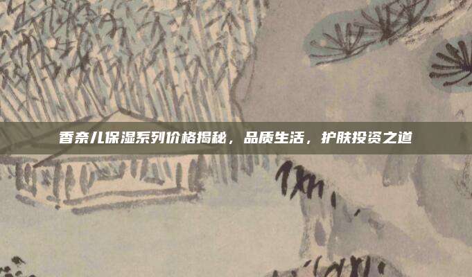 香奈儿保湿系列价格揭秘,品质生活,护肤投资之道